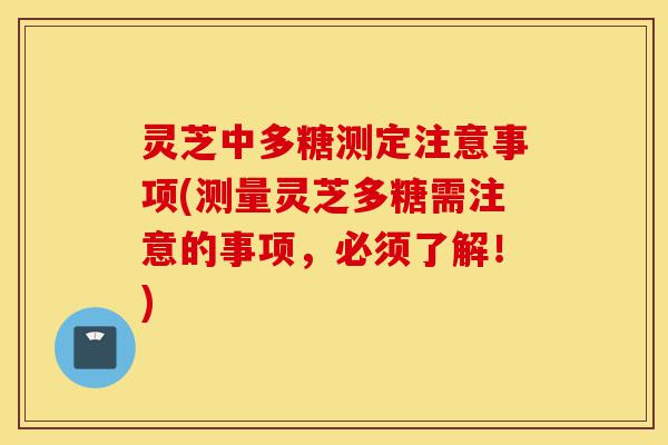 灵芝中多糖测定注意事项(测量灵芝多糖需注意的事项，必须了解！)-第1张图片-灵芝之家