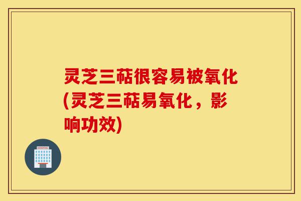 灵芝三萜很容易被氧化(灵芝三萜易氧化,影响功效)-第1张图片-灵芝之家 灵芝三萜很容易被氧化(灵芝三萜易氧化,影响功效)-第1张图片-灵芝之家