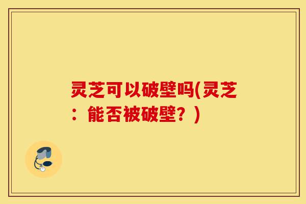 灵芝可以破壁吗(灵芝：能否被破壁？)-第1张图片-灵芝之家