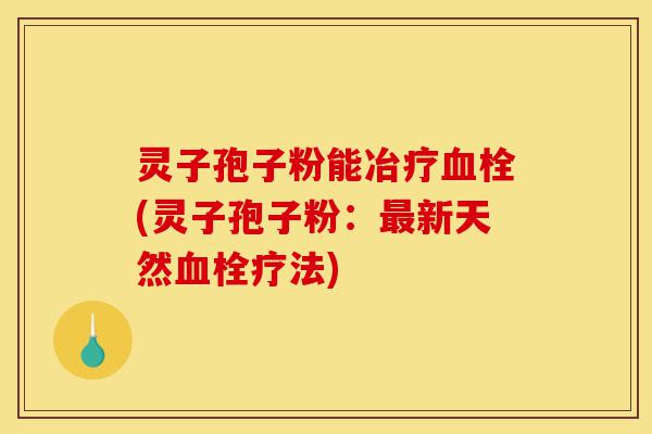 灵子孢子粉能冶疗血栓(灵子孢子粉:最新天然血栓疗法)-第1张图片-灵芝之家 灵子孢子粉能冶疗血栓(灵子孢子粉:最新天然血栓疗法)-第1张图片-灵芝之家