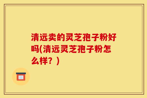 清远卖的灵芝孢子粉好吗(清远灵芝孢子粉怎么样?)-第1张图片-灵芝之家 清远卖的灵芝孢子粉好吗(清远灵芝孢子粉怎么样?)-第1张图片-灵芝之家