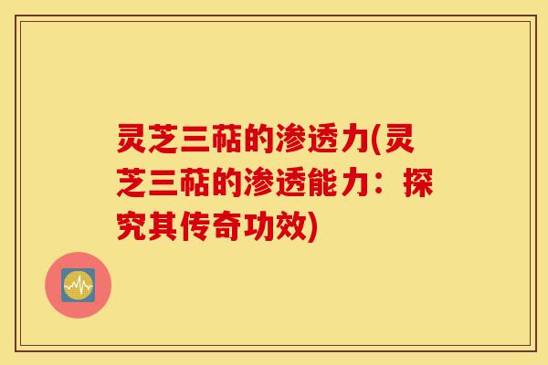 灵芝三萜的渗透力(灵芝三萜的渗透能力：探究其传奇功效)-第1张图片-灵芝之家