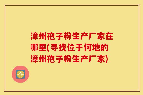 漳州孢子粉生产厂家在哪里(寻找位于何地的漳州孢子粉生产厂家)-第1张图片-灵芝之家