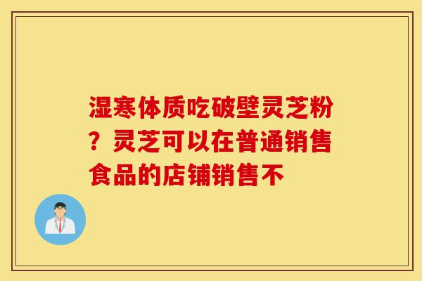 湿寒体质吃破壁灵芝粉？灵芝可以在普通销售食品的店铺销售不-第1张图片-灵芝之家