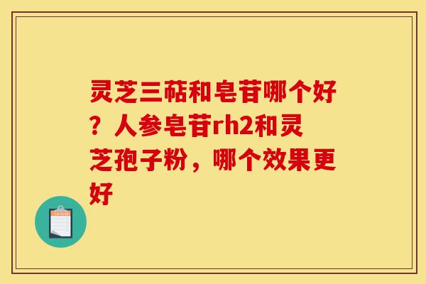 灵芝三萜和皂苷哪个好？人参皂苷rh2和灵芝孢子粉，哪个效果更好-第1张图片-灵芝之家