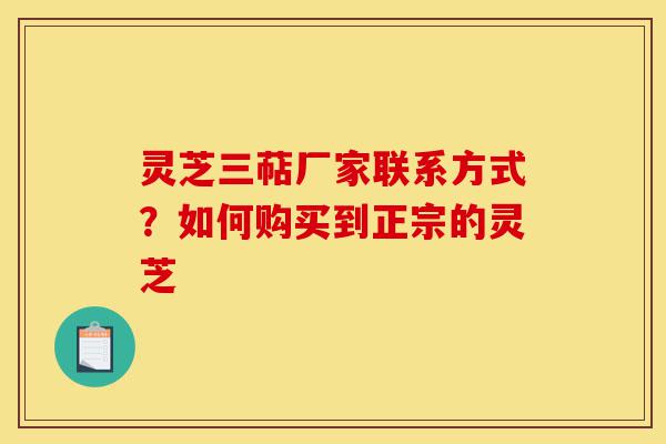 灵芝三萜厂家联系方式?如何购买到正宗的灵芝-第1张图片-灵芝之家 灵芝三萜厂家联系方式?如何购买到正宗的灵芝-第1张图片-灵芝之家