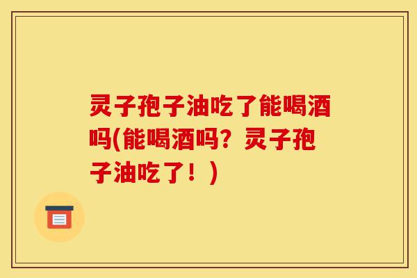 灵子孢子油吃了能喝酒吗(能喝酒吗?灵子孢子油吃了!)-第1张图片-灵芝之家 灵子孢子油吃了能喝酒吗(能喝酒吗?灵子孢子油吃了!)-第1张图片-灵芝之家