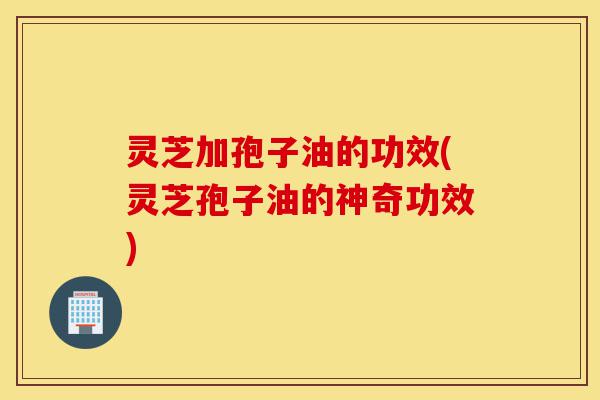 灵芝加孢子油的功效(灵芝孢子油的神奇功效)-第1张图片-灵芝之家