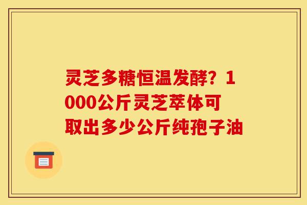 灵芝多糖恒温发酵？1000公斤灵芝萃体可取出多少公斤纯孢子油-第1张图片-灵芝之家