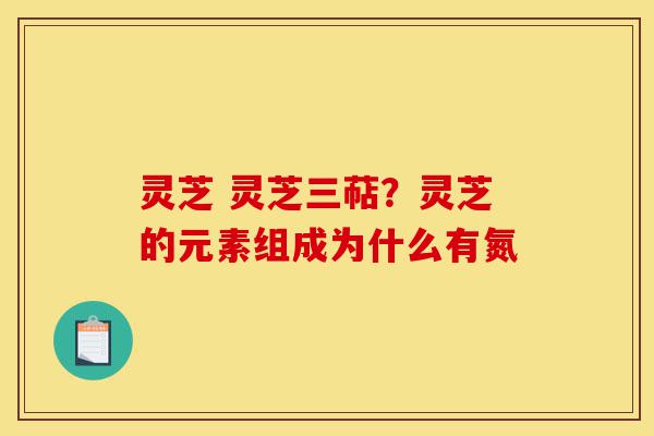 灵芝 灵芝三萜?灵芝的元素组成为什么有氮-第1张图片-灵芝之家 灵芝 灵芝三萜?灵芝的元素组成为什么有氮-第1张图片-灵芝之家