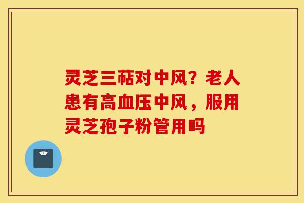灵芝三萜对中风？老人患有高血压中风，服用灵芝孢子粉管用吗-第1张图片-灵芝之家