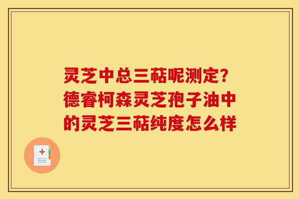 灵芝中总三萜呢测定?德睿柯森灵芝孢子油中的灵芝三萜纯度怎么样-第1张图片-灵芝之家 灵芝中总三萜呢测定?德睿柯森灵芝孢子油中的灵芝三萜纯度怎么样-第1张图片-灵芝之家