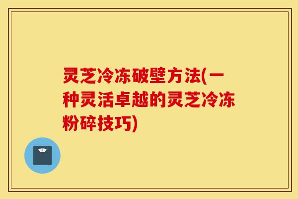 灵芝冷冻破壁方法(一种灵活卓越的灵芝冷冻粉碎技巧)-第1张图片-灵芝之家