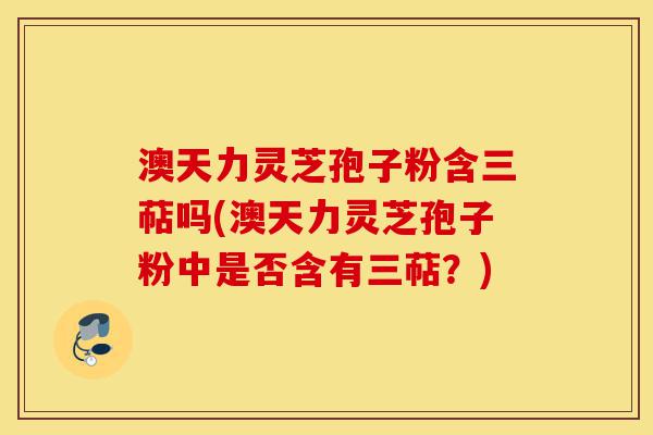 澳天力灵芝孢子粉含三萜吗(澳天力灵芝孢子粉中是否含有三萜?)-第1张图片-灵芝之家 澳天力灵芝孢子粉含三萜吗(澳天力灵芝孢子粉中是否含有三萜?)-第1张图片-灵芝之家