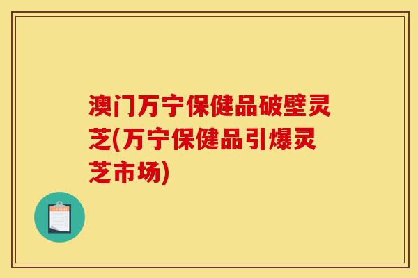 澳门万宁保健品破壁灵芝(万宁保健品引爆灵芝市场)-第1张图片-灵芝之家