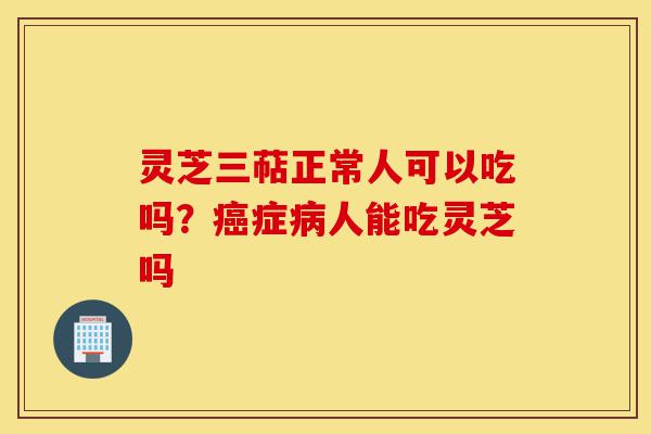灵芝三萜正常人可以吃吗?癌症病人能吃灵芝吗-第1张图片-灵芝之家 灵芝三萜正常人可以吃吗?癌症病人能吃灵芝吗-第1张图片-灵芝之家