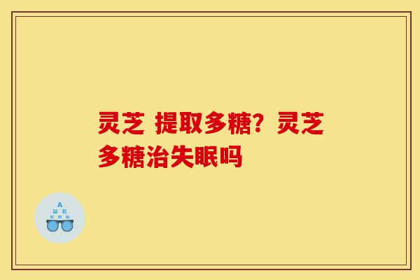 灵芝 提取多糖？灵芝多糖治失眠吗-第1张图片-灵芝之家