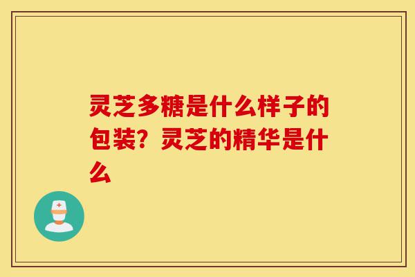 灵芝多糖是什么样子的包装?灵芝的精华是什么-第1张图片-灵芝之家 灵芝多糖是什么样子的包装?灵芝的精华是什么-第1张图片-灵芝之家