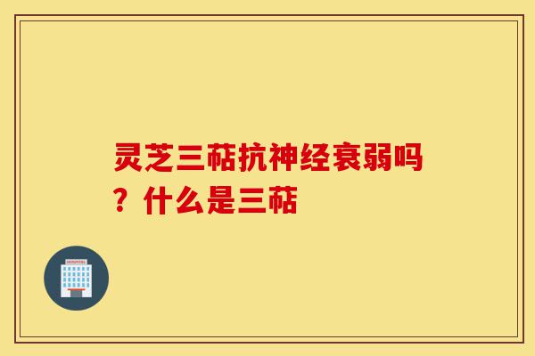 灵芝三萜抗神经衰弱吗？什么是三萜-第1张图片-灵芝之家