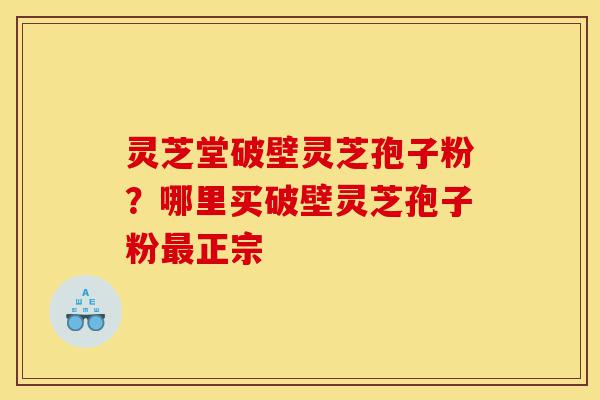 灵芝堂破壁灵芝孢子粉？哪里买破壁灵芝孢子粉最正宗-第1张图片-灵芝之家