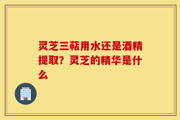 灵芝三萜用水还是酒精提取?灵芝的精华是什么-第1张图片-灵芝之家 灵芝三萜用水还是酒精提取?灵芝的精华是什么-第1张图片-灵芝之家