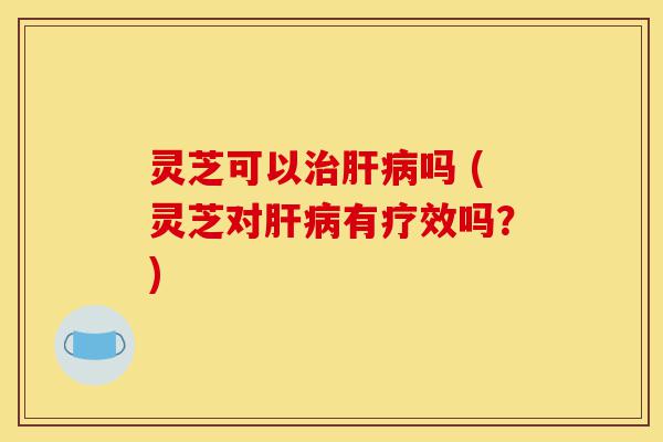灵芝可以治肝病吗 (灵芝对肝病有疗效吗？)-第1张图片-灵芝之家
