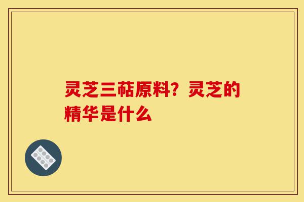 灵芝三萜原料？灵芝的精华是什么-第1张图片-灵芝之家