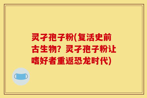 灵孑孢子粉(复活史前古生物?灵孑孢子粉让嗜好者重返恐龙时代)-第1张图片-灵芝之家 灵孑孢子粉(复活史前古生物?灵孑孢子粉让嗜好者重返恐龙时代)-第1张图片-灵芝之家