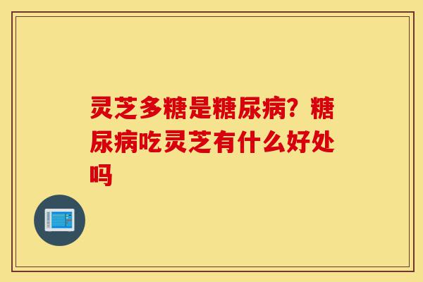 灵芝多糖是糖尿病？糖尿病吃灵芝有什么好处吗-第1张图片-灵芝之家