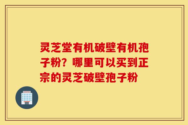 灵芝堂有机破壁有机孢子粉?哪里可以买到正宗的灵芝破壁孢子粉-第1张图片-灵芝之家 灵芝堂有机破壁有机孢子粉?哪里可以买到正宗的灵芝破壁孢子粉-第1张图片-灵芝之家