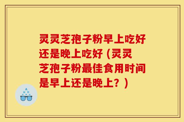 灵灵芝孢子粉早上吃好还是晚上吃好 (灵灵芝孢子粉最佳食用时间是早上还是晚上？)-第1张图片-灵芝之家