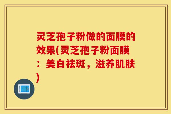 灵芝孢子粉做的面膜的效果(灵芝孢子粉面膜:美白祛斑,滋养肌肤)-第1张图片-灵芝之家 灵芝孢子粉做的面膜的效果(灵芝孢子粉面膜:美白祛斑,滋养肌肤)-第1张图片-灵芝之家