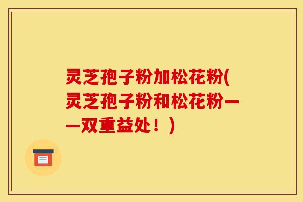 灵芝孢子粉加松花粉(灵芝孢子粉和松花粉——双重益处！)-第1张图片-灵芝之家