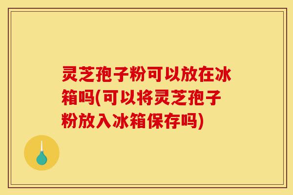 灵芝孢子粉可以放在冰箱吗(可以将灵芝孢子粉放入冰箱保存吗)-第1张图片-灵芝之家