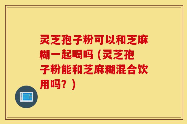 灵芝孢子粉可以和芝麻糊一起喝吗 (灵芝孢子粉能和芝麻糊混合饮用吗？)-第1张图片-灵芝之家