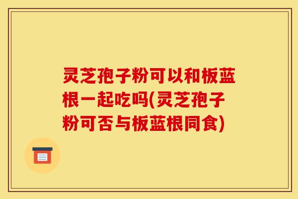 灵芝孢子粉可以和板蓝根一起吃吗(灵芝孢子粉可否与板蓝根同食)-第1张图片-灵芝之家