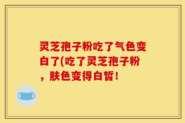 灵芝孢子粉吃了气色变白了(吃了灵芝孢子粉,肤色变得白皙!-第1张图片-灵芝之家 灵芝孢子粉吃了气色变白了(吃了灵芝孢子粉,肤色变得白皙!-第1张图片-灵芝之家