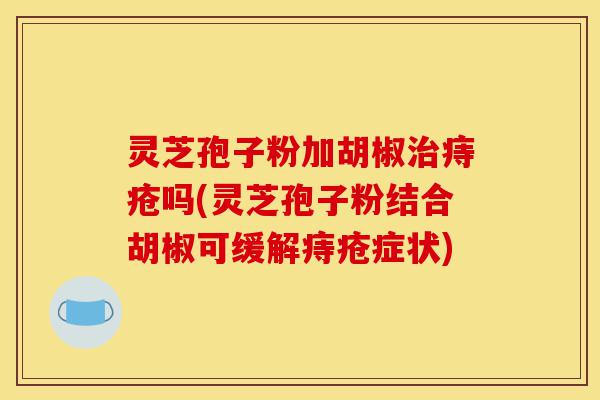 灵芝孢子粉加胡椒治痔疮吗(灵芝孢子粉结合胡椒可缓解痔疮症状)-第1张图片-灵芝之家 灵芝孢子粉加胡椒治痔疮吗(灵芝孢子粉结合胡椒可缓解痔疮症状)-第1张图片-灵芝之家