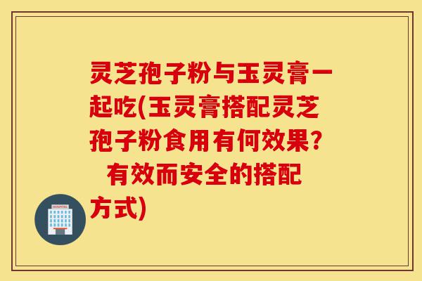 灵芝孢子粉与玉灵膏一起吃(玉灵膏搭配灵芝孢子粉食用有何效果? 有效而安全的搭配方式)-第1张图片-灵芝之家 灵芝孢子粉与玉灵膏一起吃(玉灵膏搭配灵芝孢子粉食用有何效果? 有效而安全的搭配方式)-第1张图片-灵芝之家