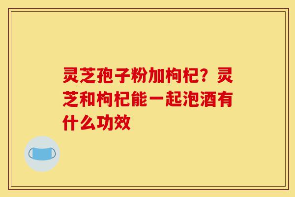 灵芝孢子粉加枸杞?灵芝和枸杞能一起泡酒有什么功效-第1张图片-灵芝之家 灵芝孢子粉加枸杞?灵芝和枸杞能一起泡酒有什么功效-第1张图片-灵芝之家