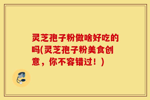 灵芝孢子粉做啥好吃的吗(灵芝孢子粉美食创意,你不容错过!)-第1张图片-灵芝之家 灵芝孢子粉做啥好吃的吗(灵芝孢子粉美食创意,你不容错过!)-第1张图片-灵芝之家