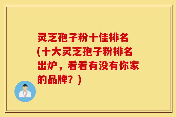 灵芝孢子粉十佳排名 (十大灵芝孢子粉排名出炉，看看有没有你家的品牌？)-第1张图片-灵芝之家