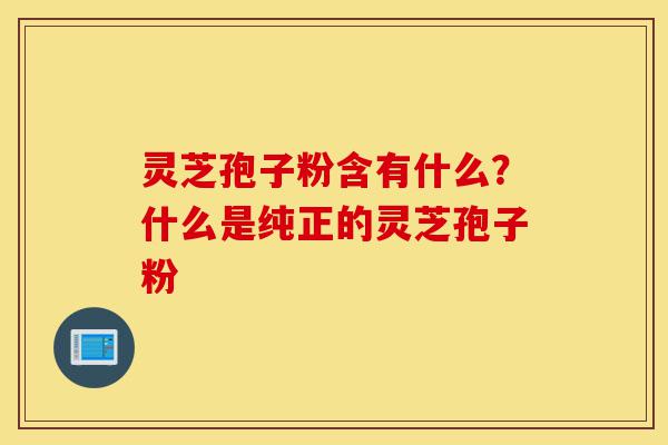 灵芝孢子粉含有什么？什么是纯正的灵芝孢子粉-第1张图片-灵芝之家