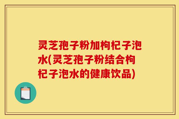灵芝孢子粉加枸杞子泡水(灵芝孢子粉结合枸杞子泡水的健康饮品)-第1张图片-灵芝之家