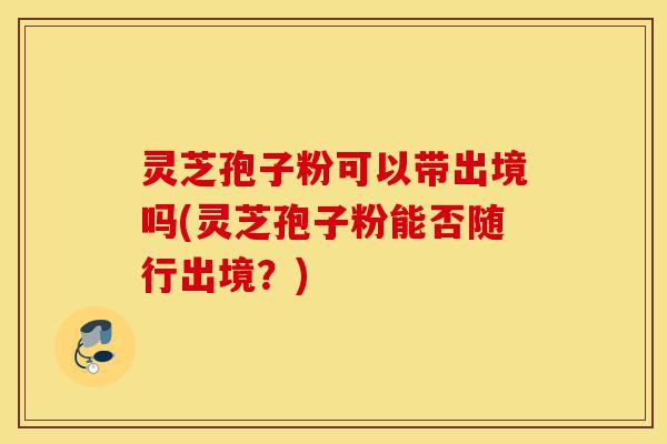灵芝孢子粉可以带出境吗(灵芝孢子粉能否随行出境?)-第1张图片-灵芝之家 灵芝孢子粉可以带出境吗(灵芝孢子粉能否随行出境?)-第1张图片-灵芝之家