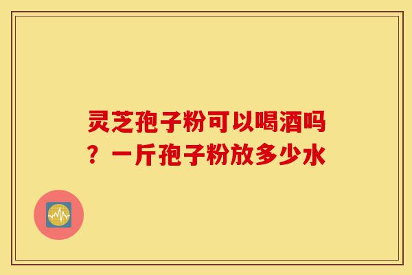 灵芝孢子粉可以喝酒吗？一斤孢子粉放多少水-第1张图片-灵芝之家