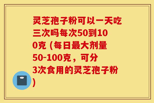 灵芝孢子粉可以一天吃三次吗每次50到100克 (每日最大剂量50-100克,可分3次食用的灵芝孢子粉)-第1张图片-灵芝之家 灵芝孢子粉可以一天吃三次吗每次50到100克 (每日最大剂量50-100克,可分3次食用的灵芝孢子粉)-第1张图片-灵芝之家