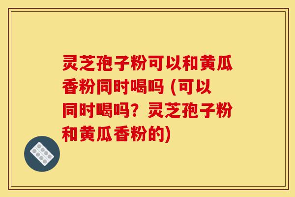 灵芝孢子粉可以和黄瓜香粉同时喝吗 (可以同时喝吗？灵芝孢子粉和黄瓜香粉的)-第1张图片-灵芝之家
