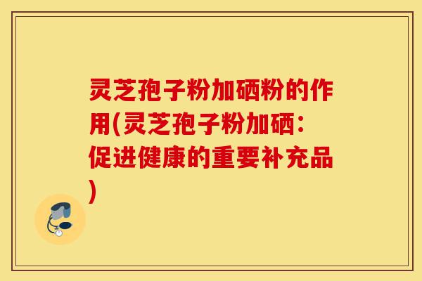 灵芝孢子粉加硒粉的作用(灵芝孢子粉加硒：促进健康的重要补充品)-第1张图片-灵芝之家