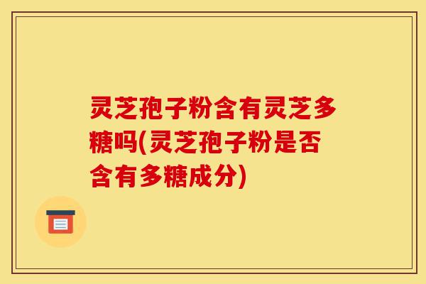 灵芝孢子粉含有灵芝多糖吗(灵芝孢子粉是否含有多糖成分)-第1张图片-灵芝之家